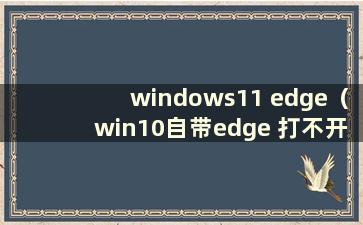 windows11 edge（win10自带edge 打不开）